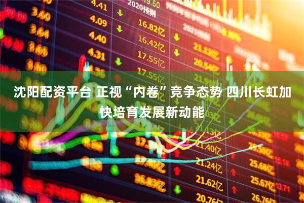 沈阳配资平台 正视“内卷”竞争态势 四川长虹加快培育发展新动能