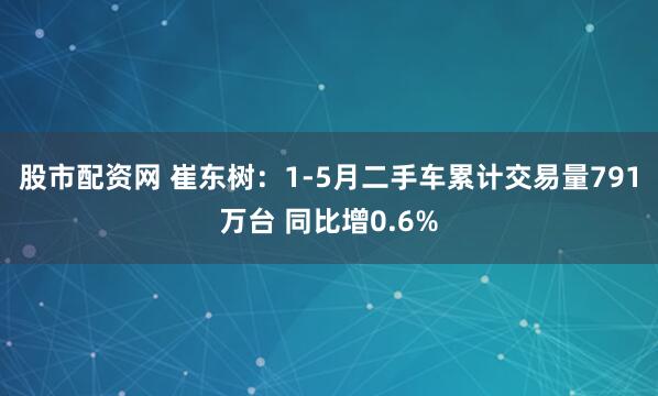 股市配资网 崔东树：1-5月二手车累计交易量791万台 同比增0.6%