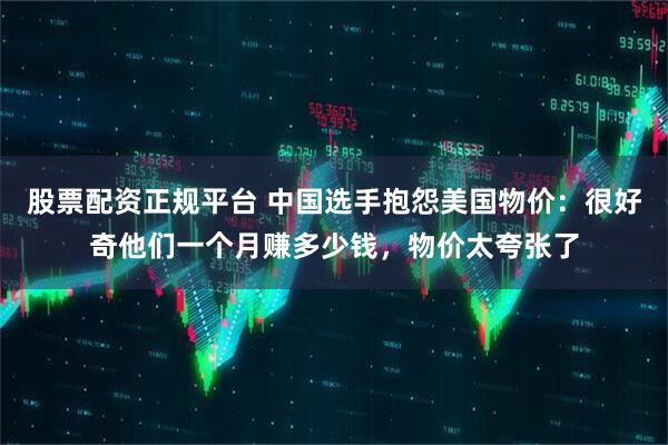 股票配资正规平台 中国选手抱怨美国物价：很好奇他们一个月赚多少钱，物价太夸张了