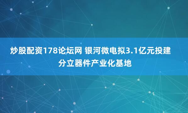 炒股配资178论坛网 银河微电拟3.1亿元投建    分立器件产业化基地