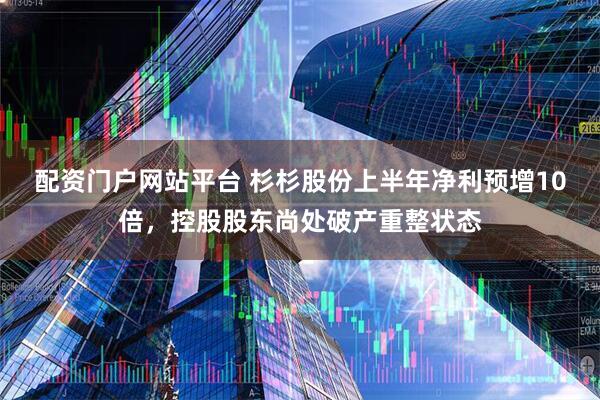 配资门户网站平台 杉杉股份上半年净利预增10倍，控股股东尚处破产重整状态