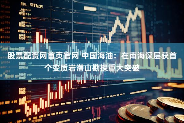 股票配资网首页官网 中国海油：在南海深层获首个变质岩潜山勘探重大突破