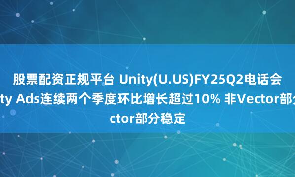 股票配资正规平台 Unity(U.US)FY25Q2电话会：Unity Ads连续两个季度环比增长超过10% 非Vector部分稳定