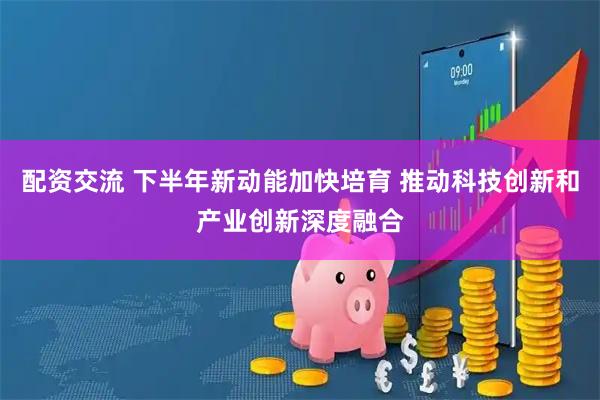 配资交流 下半年新动能加快培育 推动科技创新和产业创新深度融合