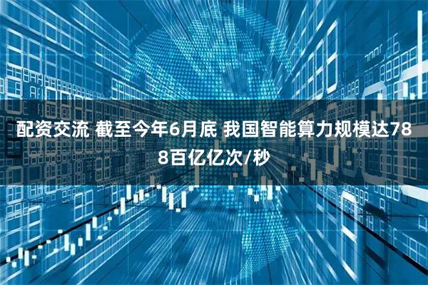 配资交流 截至今年6月底 我国智能算力规模达788百亿亿次/秒
