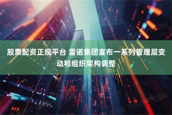 股票配资正规平台 雷诺集团宣布一系列管理层变动和组织架构调整