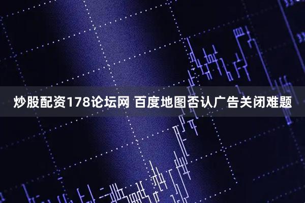 炒股配资178论坛网 百度地图否认广告关闭难题
