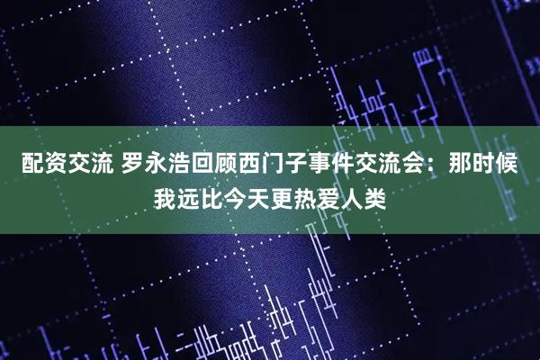 配资交流 罗永浩回顾西门子事件交流会：那时候我远比今天更热爱人类