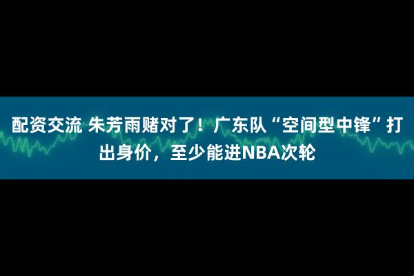 配资交流 朱芳雨赌对了！广东队“空间型中锋”打出身价，至少能进NBA次轮