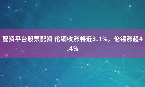 配资平台股票配资 伦铜收涨将近3.1%，伦锡涨超4.4%