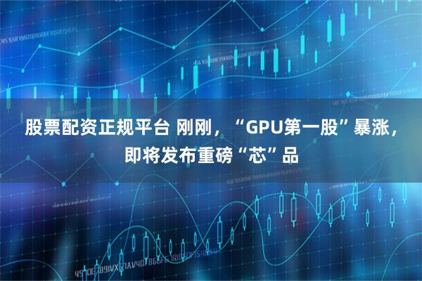 股票配资正规平台 刚刚，“GPU第一股”暴涨，即将发布重磅“芯”品