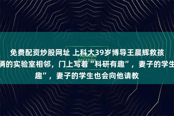 免费配资炒股网址 上科大39岁博导王晨辉救孩子去世，夫妻俩的实验室相邻，门上写着“科研有趣”，妻子的学生也会向他请教