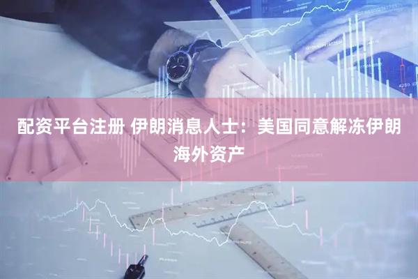 配资平台注册 伊朗消息人士：美国同意解冻伊朗海外资产